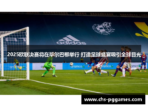 2025欧联决赛将在毕尔巴鄂举行 打造足球盛宴吸引全球目光