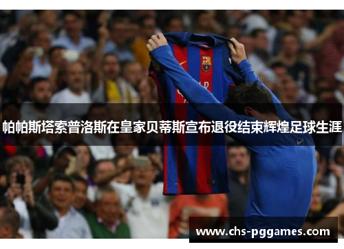 帕帕斯塔索普洛斯在皇家贝蒂斯宣布退役结束辉煌足球生涯