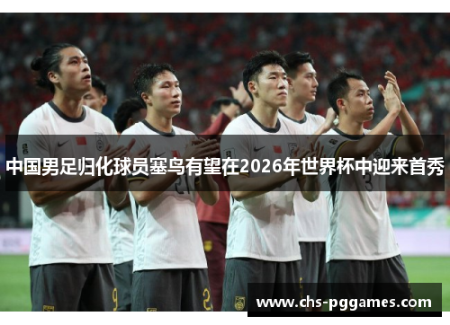 中国男足归化球员塞鸟有望在2026年世界杯中迎来首秀