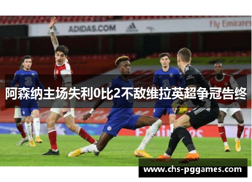 阿森纳主场失利0比2不敌维拉英超争冠告终 阿森纳主场失利0比2不敌维拉英超争冠告终