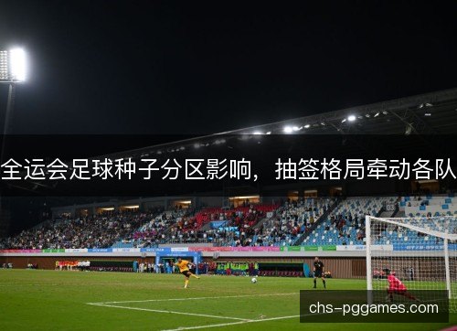 全运会足球种子分区影响，抽签格局牵动各队